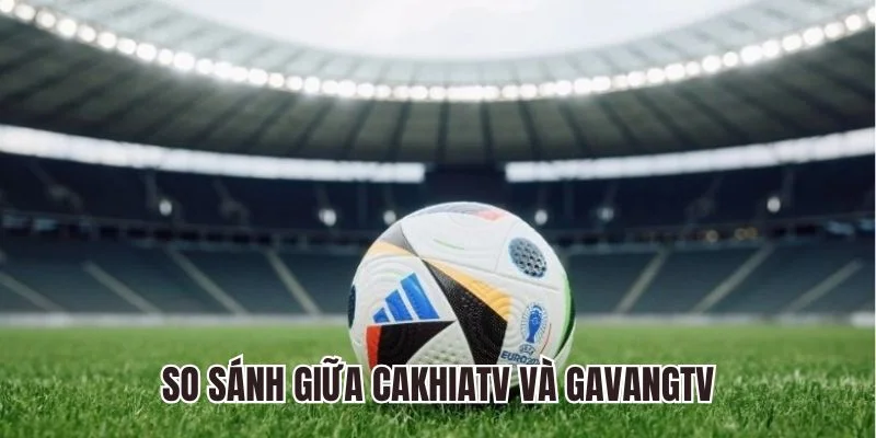 So sánh Cakhiatv và Gavangtv - Điểm khác biệt nổi bật